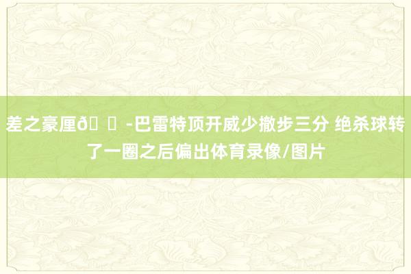 差之豪厘😭巴雷特顶开威少撤步三分 绝杀球转了一圈之后偏出体育录像/图片