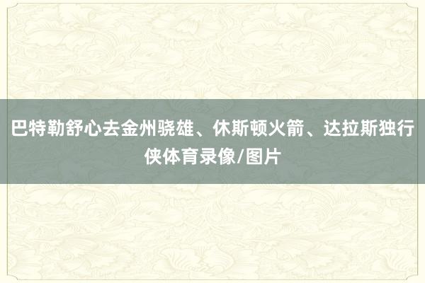 巴特勒舒心去金州骁雄、休斯顿火箭、达拉斯独行侠体育录像/图片