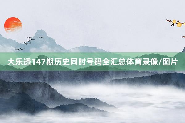 大乐透147期历史同时号码全汇总体育录像/图片