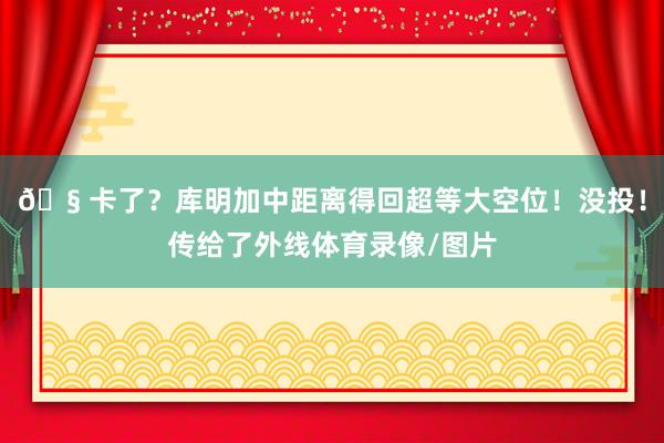 🧠卡了？库明加中距离得回超等大空位！没投！传给了外线体育录像/图片