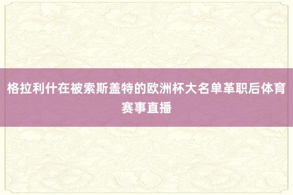 格拉利什在被索斯盖特的欧洲杯大名单革职后体育赛事直播