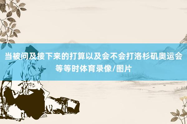 当被问及接下来的打算以及会不会打洛杉矶奥运会等等时体育录像/图片