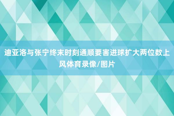 迪亚洛与张宁终末时刻通顺要害进球扩大两位数上风体育录像/图片