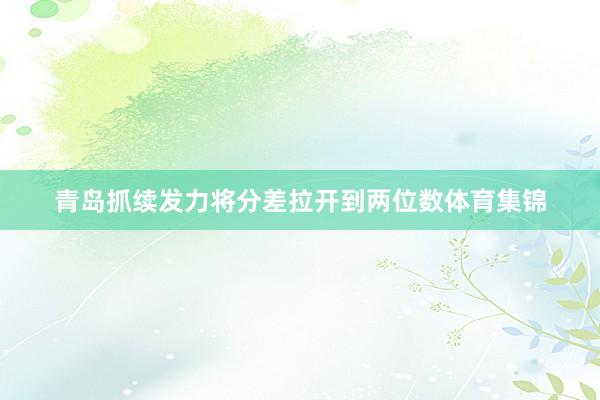 青岛抓续发力将分差拉开到两位数体育集锦