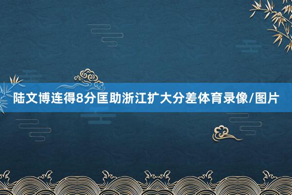 陆文博连得8分匡助浙江扩大分差体育录像/图片