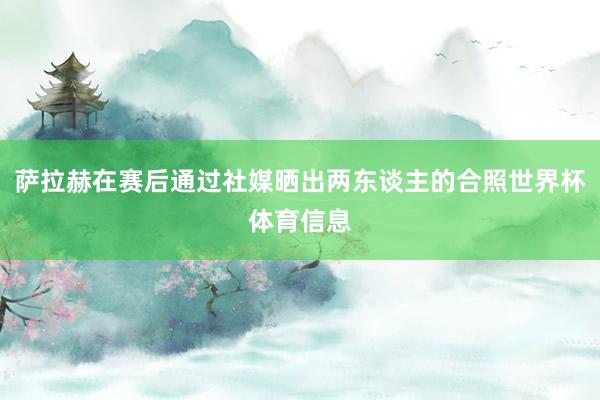 萨拉赫在赛后通过社媒晒出两东谈主的合照世界杯体育信息