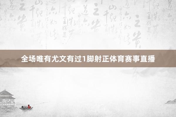 全场唯有尤文有过1脚射正体育赛事直播
