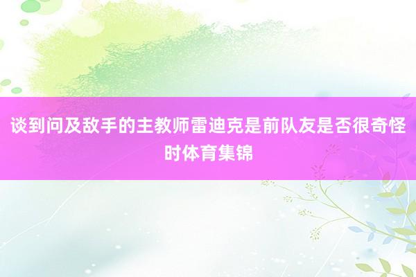 谈到问及敌手的主教师雷迪克是前队友是否很奇怪时体育集锦