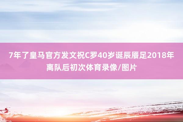 7年了皇马官方发文祝C罗40岁诞辰餍足2018年离队后初次体育录像/图片