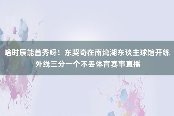 啥时辰能首秀呀！东契奇在南湾湖东谈主球馆开练 外线三分一个不丢体育赛事直播