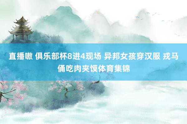 直播嗷 俱乐部杯8进4现场 异邦女孩穿汉服 戎马俑吃肉夹馍体育集锦