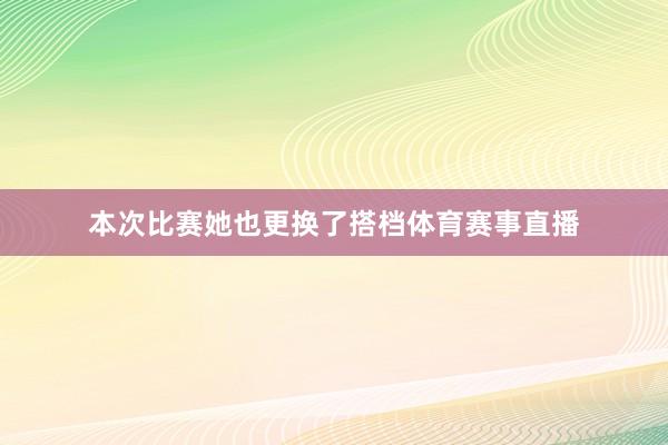 本次比赛她也更换了搭档体育赛事直播