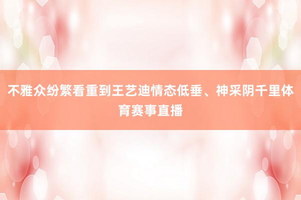 不雅众纷繁看重到王艺迪情态低垂、神采阴千里体育赛事直播
