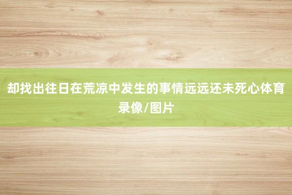 却找出往日在荒凉中发生的事情远远还未死心体育录像/图片