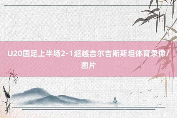 U20国足上半场2-1超越吉尔吉斯斯坦体育录像/图片