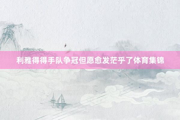利雅得得手队争冠但愿愈发茫乎了体育集锦