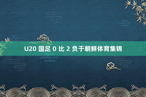 U20 国足 0 比 2 负于朝鲜体育集锦