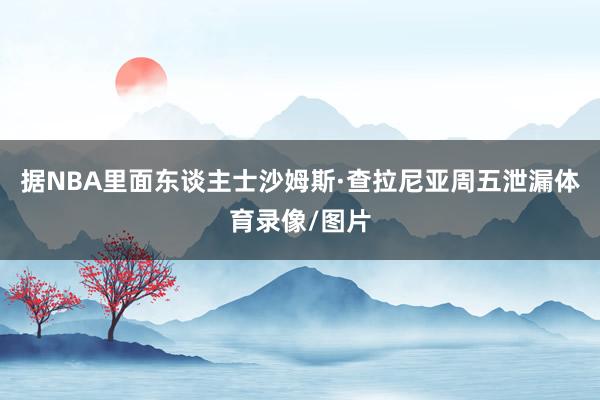 据NBA里面东谈主士沙姆斯·查拉尼亚周五泄漏体育录像/图片