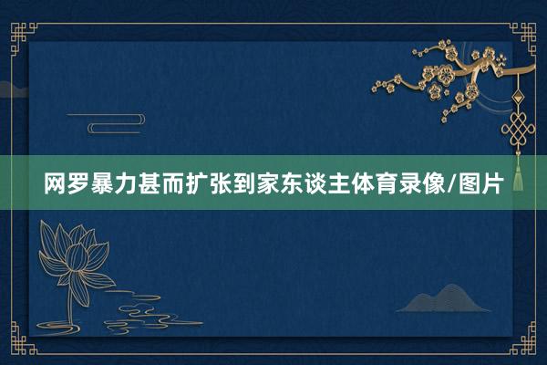 网罗暴力甚而扩张到家东谈主体育录像/图片