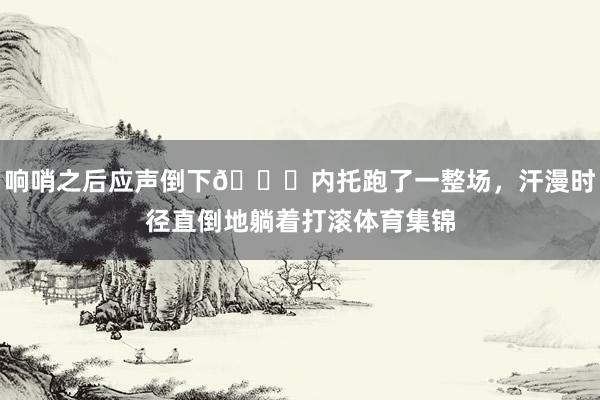 响哨之后应声倒下🙃内托跑了一整场,汗漫时径直倒地躺着打滚体育集锦