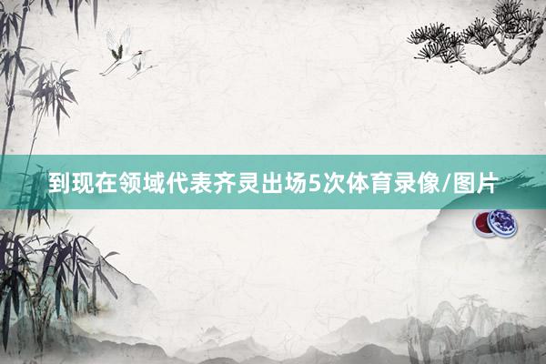 到现在领域代表齐灵出场5次体育录像/图片