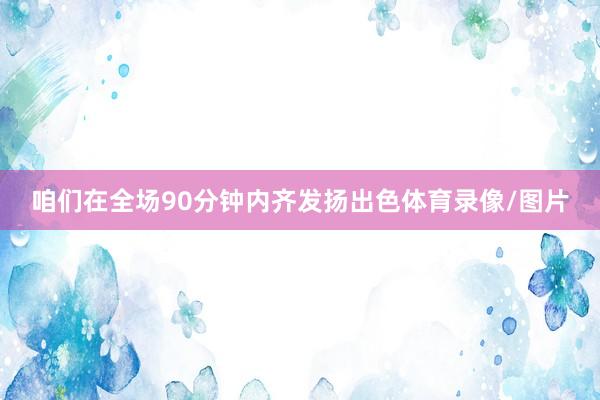 咱们在全场90分钟内齐发扬出色体育录像/图片