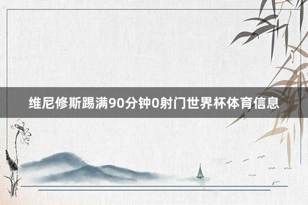 维尼修斯踢满90分钟0射门世界杯体育信息