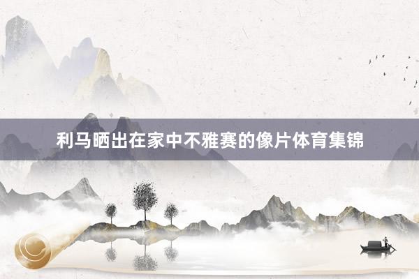 利马晒出在家中不雅赛的像片体育集锦