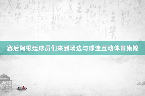 赛后阿根廷球员们来到场边与球迷互动体育集锦
