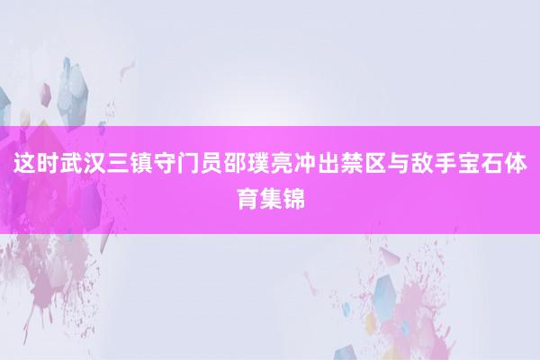 这时武汉三镇守门员邵璞亮冲出禁区与敌手宝石体育集锦