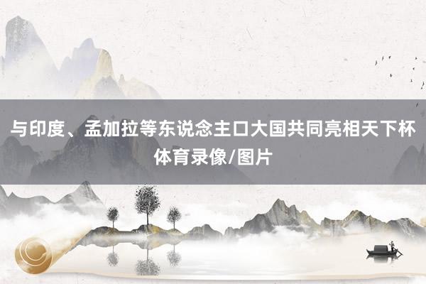 与印度、孟加拉等东说念主口大国共同亮相天下杯体育录像/图片