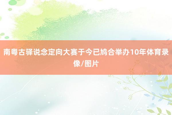 南粤古驿说念定向大赛于今已鸠合举办10年体育录像/图片
