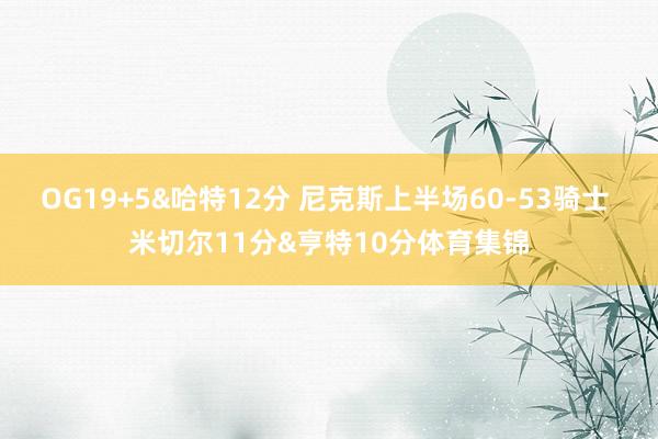 OG19+5&哈特12分 尼克斯上半场60-53骑士 米切尔11分&亨特10分体育集锦