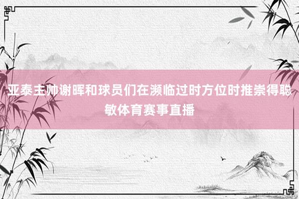亚泰主帅谢晖和球员们在濒临过时方位时推崇得聪敏体育赛事直播