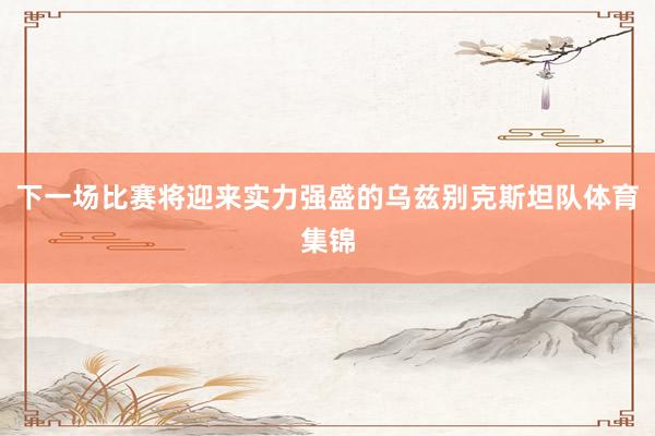 下一场比赛将迎来实力强盛的乌兹别克斯坦队体育集锦