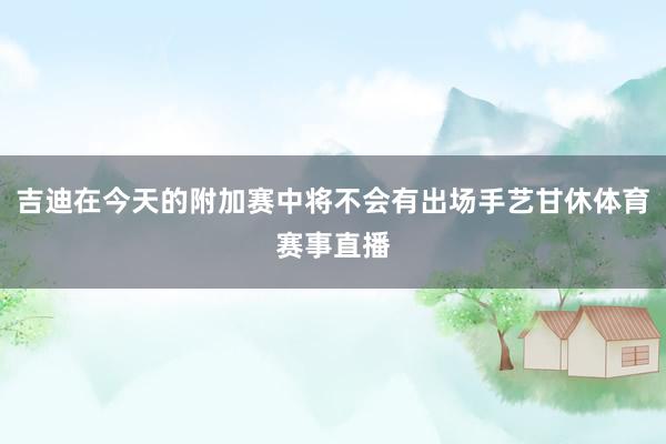 吉迪在今天的附加赛中将不会有出场手艺甘休体育赛事直播
