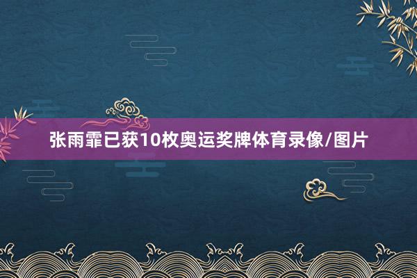 张雨霏已获10枚奥运奖牌体育录像/图片