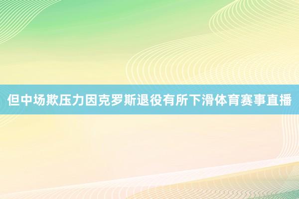 但中场欺压力因克罗斯退役有所下滑体育赛事直播