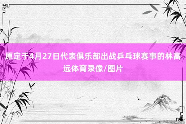 原定于4月27日代表俱乐部出战乒乓球赛事的林高远体育录像/图片