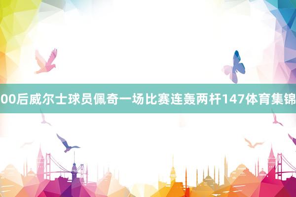 00后威尔士球员佩奇一场比赛连轰两杆147体育集锦