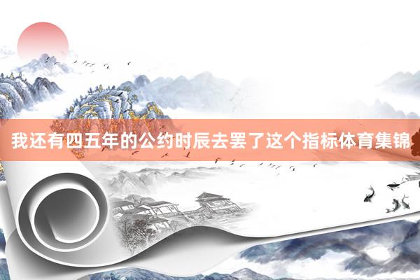 我还有四五年的公约时辰去罢了这个指标体育集锦