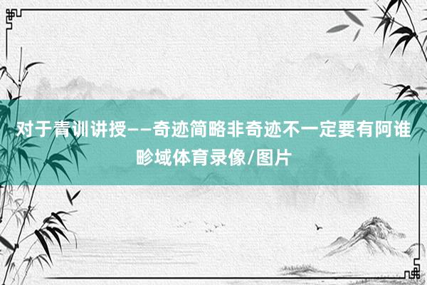 对于青训讲授——奇迹简略非奇迹不一定要有阿谁畛域体育录像/图片