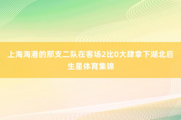 上海海港的那支二队在客场2比0大肆拿下湖北后生星体育集锦