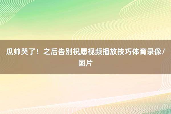 瓜帅哭了！之后告别祝愿视频播放技巧体育录像/图片
