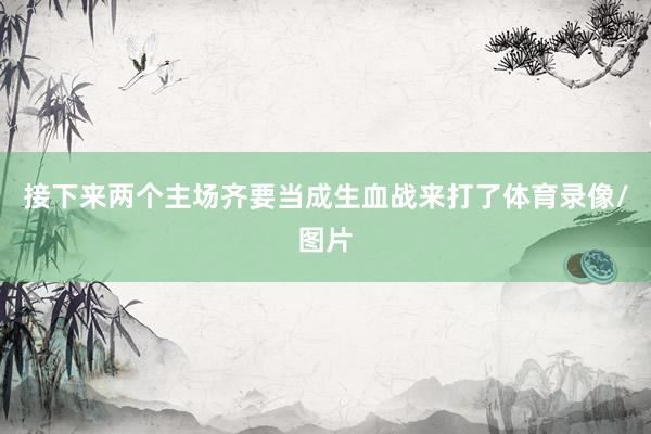 接下来两个主场齐要当成生血战来打了体育录像/图片