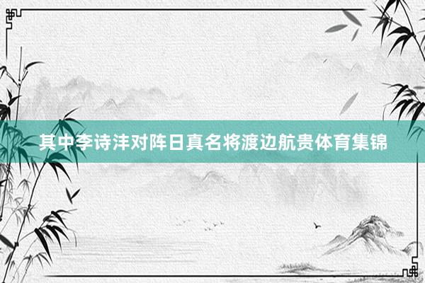 其中李诗沣对阵日真名将渡边航贵体育集锦