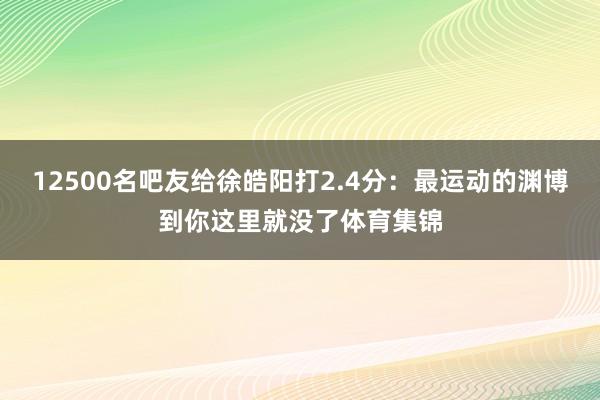 12500名吧友给徐皓阳打2.4分：最运动的渊博到你这里就没了体育集锦