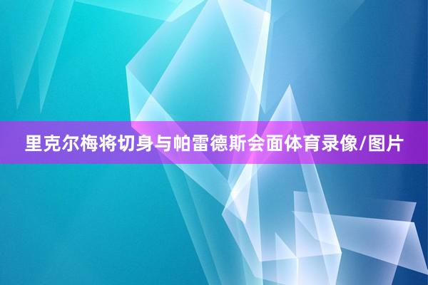 里克尔梅将切身与帕雷德斯会面体育录像/图片