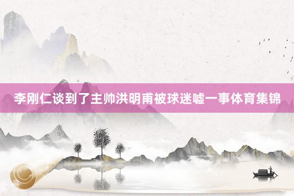 李刚仁谈到了主帅洪明甫被球迷嘘一事体育集锦