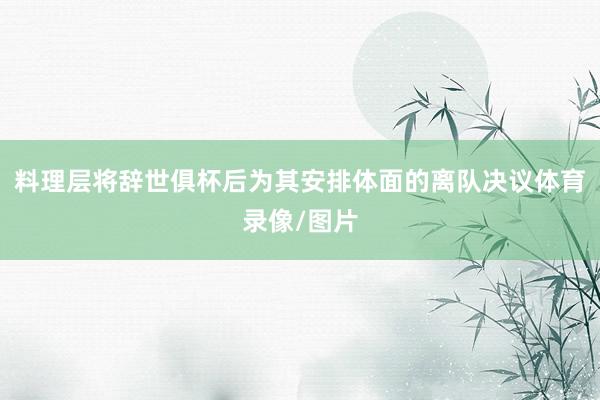 料理层将辞世俱杯后为其安排体面的离队决议体育录像/图片